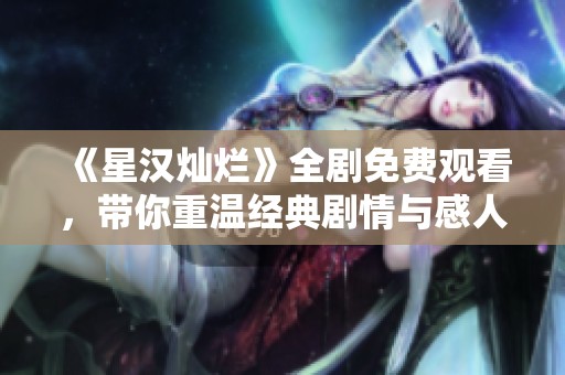 《星漢燦爛》全劇免費觀看，帶你重溫經典劇情與感人時刻