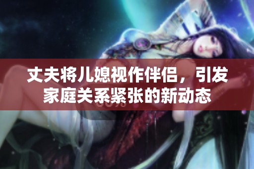 丈夫將兒媳視作伴侶，引發家庭關系緊張的新動態