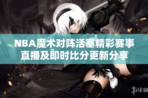NBA魔術(shù)對(duì)陣活塞精彩賽事直播及即時(shí)比分更新分享