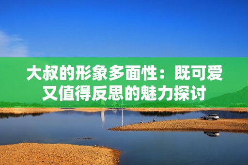 大叔的形象多面性：既可愛又值得反思的魅力探討