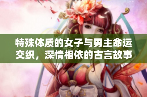 特殊體質的女子與男主命運交織，深情相依的古言故事