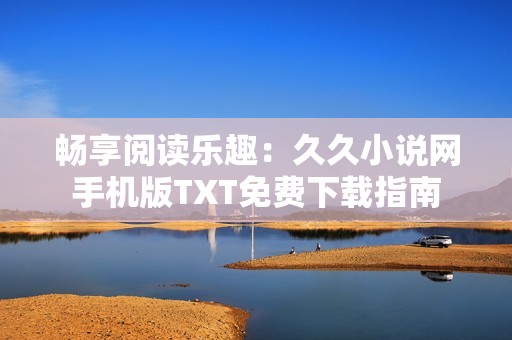 暢享閱讀樂趣：久久小說網手機版TXT免費下載指南