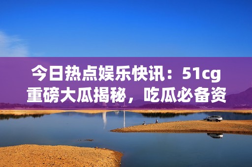 今日熱點娛樂快訊：51cg重磅大瓜揭秘，吃瓜必備資訊大盤點