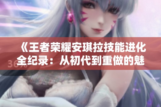 《王者榮耀安琪拉技能進化全紀錄：從初代到重做的魅力演變》