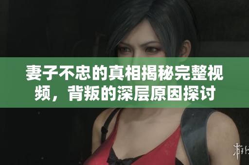 妻子不忠的真相揭秘完整視頻，背叛的深層原因探討