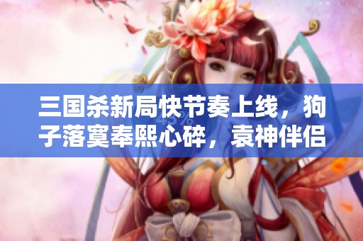 三國殺新局快節奏上線，狗子落寞奉熙心碎，袁神伴侶再出征