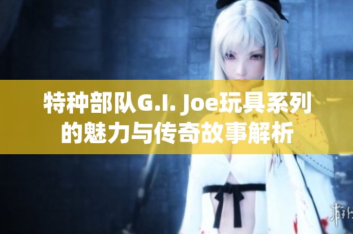 特種部隊(duì)G.I. Joe玩具系列的魅力與傳奇故事解析