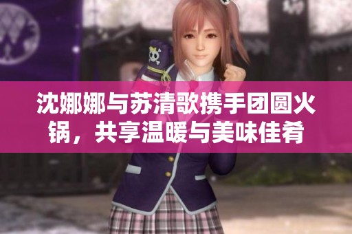 沈娜娜與蘇清歌攜手團圓火鍋，共享溫暖與美味佳肴