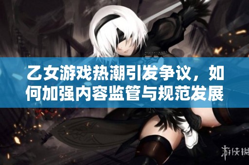 乙女游戲熱潮引發(fā)爭(zhēng)議,如何加強(qiáng)內(nèi)容監(jiān)管與規(guī)范發(fā)展 乙女游戲熱潮引發(fā)爭(zhēng)議,如何加強(qiáng)內(nèi)容監(jiān)管與規(guī)范發(fā)展