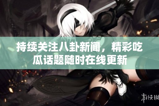 持續關注八卦新聞，精彩吃瓜話題隨時在線更新
