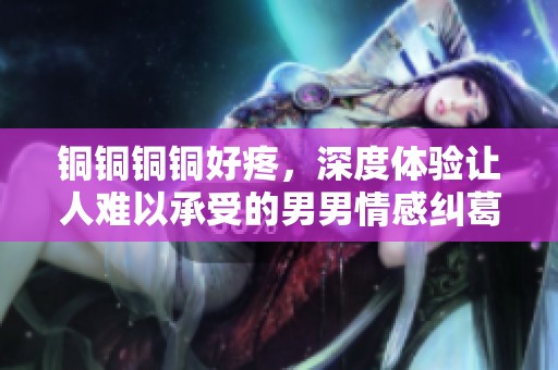 銅銅銅銅好疼，深度體驗讓人難以承受的男男情感糾葛