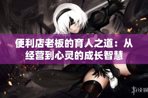 便利店老板的育人之道：從經(jīng)營(yíng)到心靈的成長(zhǎng)智慧