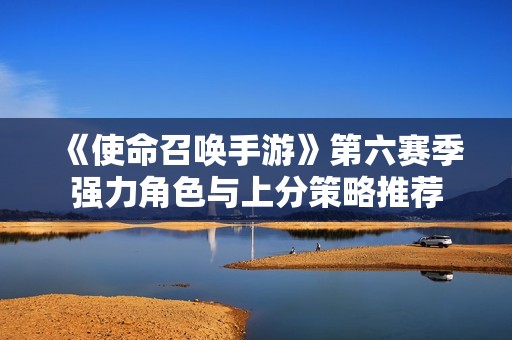 《使命召喚手游》第六賽季強力角色與上分策略推薦
