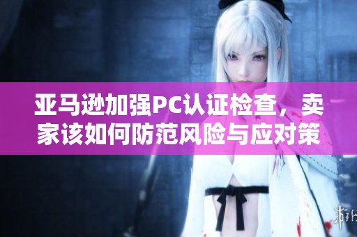 亞馬遜加強PC認證檢查，賣家該如何防范風險與應對策略