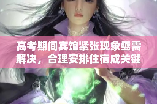 高考期間賓館緊張現(xiàn)象亟需解決，合理安排住宿成關(guān)鍵
