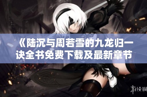 《陸沉與周若雪的九龍歸一訣全書免費(fèi)下載及最新章節(jié)更新》