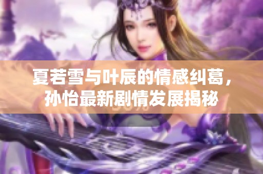 夏若雪與葉辰的情感糾葛，孫怡最新劇情發(fā)展揭秘