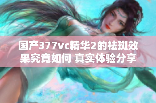 國產377vc精華2的祛斑效果究竟如何 真實體驗分享與分析