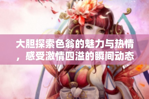 大膽探索色翁的魅力與熱情，感受激情四溢的瞬間動態