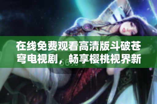 在線免費觀看高清版斗破蒼穹電視劇，暢享櫻桃視界新體驗