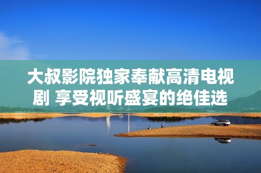 大叔影院獨家奉獻高清電視劇 享受視聽盛宴的絕佳選擇