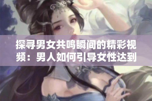 探尋男女共鳴瞬間的精彩視頻：男人如何引導女性達到巔峰體驗