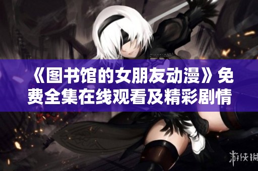 《圖書館的女朋友動漫》免費全集在線觀看及精彩劇情解析