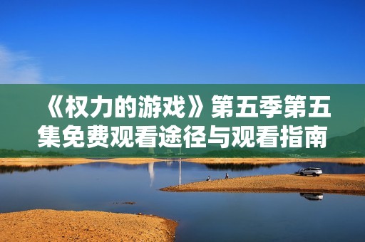 《權力的游戲》第五季第五集免費觀看途徑與觀看指南