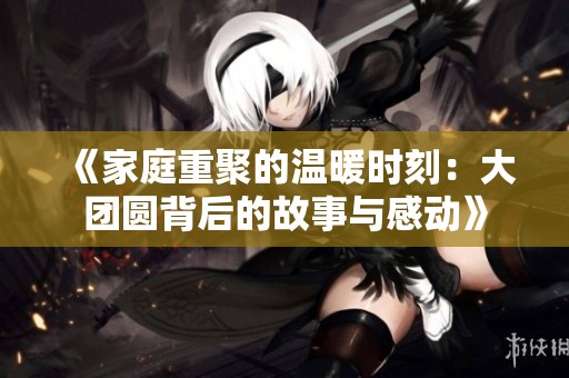 《家庭重聚的溫暖時刻：大團圓背后的故事與感動》