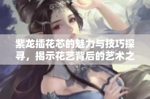 紫龍插花芯的魅力與技巧探尋，揭示花藝背后的藝術之美