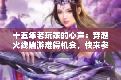 十五年老玩家的心聲：穿越火線端游難得機會，快來參與吧