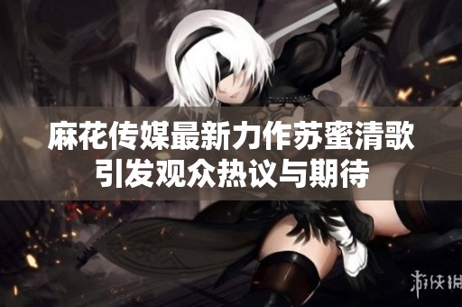 麻花傳媒最新力作蘇蜜清歌引發觀眾熱議與期待