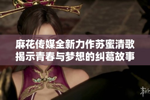 麻花傳媒全新力作蘇蜜清歌揭示青春與夢想的糾葛故事