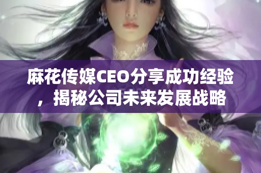麻花傳媒CEO分享成功經驗，揭秘公司未來發展戰略