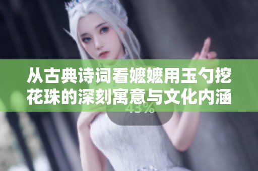 從古典詩詞看嬤嬤用玉勺挖花珠的深刻寓意與文化內涵