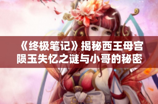 《終極筆記》揭秘西王母宮隕玉失憶之謎與小哥的秘密探險