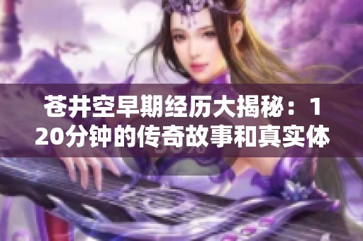 蒼井空早期經歷大揭秘：120分鐘的傳奇故事和真實體驗
