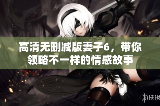 高清無刪減版妻子6，帶你領略不一樣的情感故事