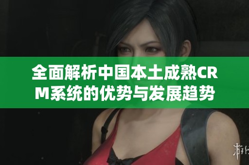 全面解析中國本土成熟CRM系統的優勢與發展趨勢