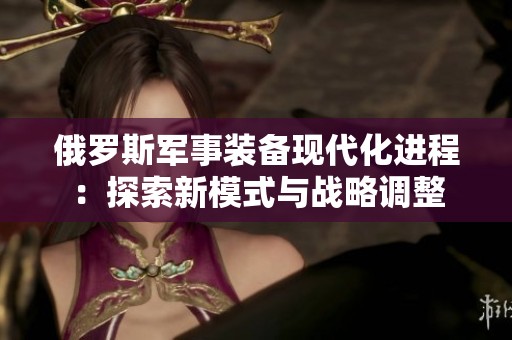 俄羅斯軍事裝備現(xiàn)代化進程：探索新模式與戰(zhàn)略調整