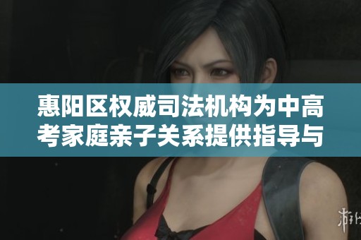 惠陽區權威司法機構為中高考家庭親子關系提供指導與支持