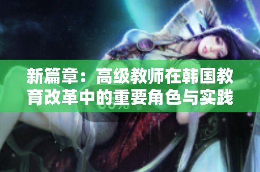 新篇章：高級(jí)教師在韓國(guó)教育改革中的重要角色與實(shí)踐探索