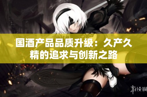 國酒產品品質升級：久產久精的追求與創新之路