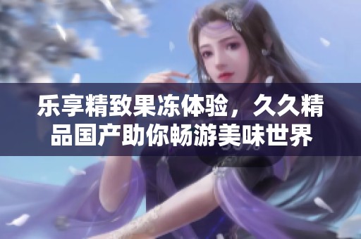 樂享精致果凍體驗，久久精品國產助你暢游美味世界