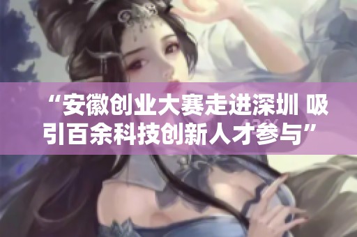 “安徽創業大賽走進深圳 吸引百余科技創新人才參與”