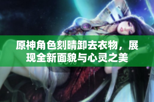原神角色刻晴卸去衣物，展現全新面貌與心靈之美