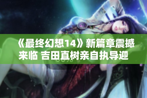 《最終幻想14》新篇章震撼來臨 吉田直樹親自執導迎新挑戰