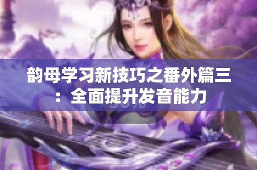 韻母學(xué)習(xí)新技巧之番外篇三：全面提升發(fā)音能力
