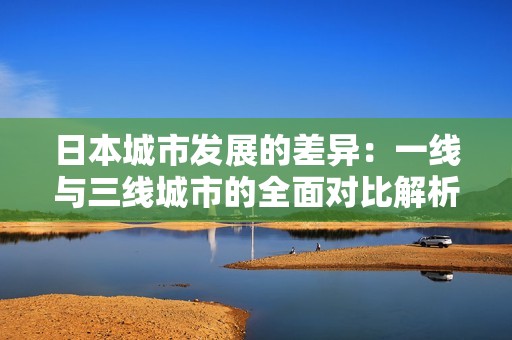 日本城市發展的差異：一線與三線城市的全面對比解析