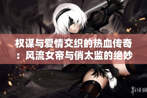 權(quán)謀與愛(ài)情交織的熱血傳奇:風(fēng)流女帝與俏太監(jiān)的絕妙故事 權(quán)謀與愛(ài)情交織的熱血傳奇:風(fēng)流女帝與俏太監(jiān)的絕妙故事